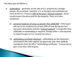 The other part of FIRPTA is: 
b. withholding - generally, on the sale of U.S. property by a foreign 
person, the purchaser (whether U.S. or foreign) must withhold and 
remit to the U.S. Treasury 10% of the gross “amount realized”, which 
usually means the price paid for the property. There are some 
exceptions: 
(i) personal residence of value no greater than $300,000 - if the buyer 
will use as his residence for at least 50% of time during the first 
two years of purchase and the “amount realized” is no greater than 
$300,000, no withholding is required. Foreign seller is still required 
to report his gain on U.S. income tax return. 
(ii) withholding certificate obtained – withholding can be reduced or 
eliminated if the seller applies for (generally with Form 8288-B) 
and obtains from the IRS a “withholding certificate,” if actual tax on 
gain is less than 10% of gross. 
 