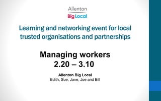 Learning and networking event for local
trusted organisations and partnerships
Managing workers
2.20 – 3.10
Allenton Big Local
Edith, Sue, Jane, Joe and Bill
 