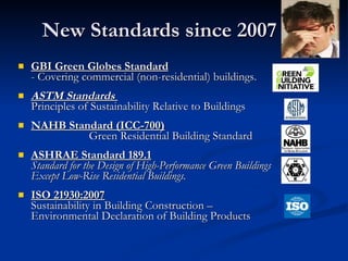New Standards since 2007 GBI Green Globes Standard - Covering commercial (non-residential) buildings.  ASTM Standards   Principles of Sustainability Relative to Buildings NAHB Standard (ICC-700)   Green Residential Building Standard ASHRAE Standard 189.1   Standard for the Design of High-Performance Green Buildings Except Low-Rise Residential Buildings. ISO 21930:2007   Sustainability in Building Construction –  Environmental Declaration of Building Products 
