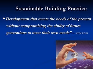 Sustainable Building Practice “  Development that meets the needs of the present without compromising the ability of future generations to meet their own needs”  –  ASTM E2114 