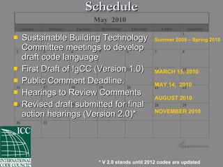 Schedule Sustainable Building Technology  Committee meetings to develop  draft code language First Draft of IgCC (Version 1.0) Public Comment Deadline. Hearings to Review Comments  Revised draft submitted for final  action hearings (Version 2.0)* Summer 2009 – Spring 2010 MARCH 15, 2010 MAY 14,  2010 AUGUST 2010 NOVEMBER 2010 * V 2.0 stands until 2012 codes are updated 