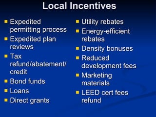 Local Incentives Expedited permitting process Expedited plan reviews Tax refund/abatement/ credit Bond funds Loans Direct grants Utility rebates Energy-efficient rebates Density bonuses Reduced development fees Marketing materials LEED cert fees refund 