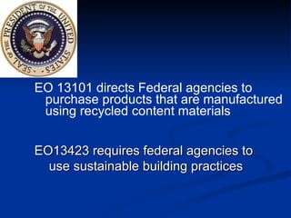 EO 13101 directs Federal agencies to  purchase products that are manufactured using recycled content materials EO13423 requires federal agencies to  use sustainable building practices 