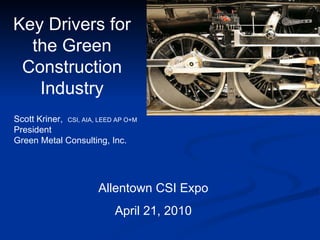 Key Drivers for the Green Construction Industry Allentown CSI Expo April 21, 2010 Scott Kriner,  CSI, AIA, LEED AP O+M  President  Green Metal Consulting, Inc. 