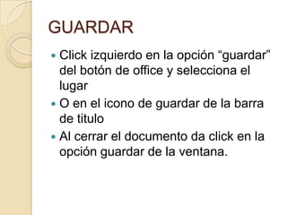 GUARDAR
 Click izquierdo en la opción “guardar”
  del botón de office y selecciona el
  lugar
 O en el icono de guardar de la barra
  de titulo
 Al cerrar el documento da click en la
  opción guardar de la ventana.
 
