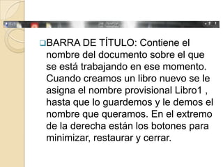 BARRA DE    TÍTULO: Contiene el
 nombre del documento sobre el que
 se está trabajando en ese momento.
 Cuando creamos un libro nuevo se le
 asigna el nombre provisional Libro1 ,
 hasta que lo guardemos y le demos el
 nombre que queramos. En el extremo
 de la derecha están los botones para
 minimizar, restaurar y cerrar.
 