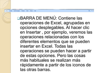 BARRA DE     MENÚ: Contiene las
 operaciones de Excel, agrupadas en
 opciones desplegables. Al hacer clic
 en Insertar , por ejemplo, veremos las
 operaciones relacionadas con los
 diferentes elementos que se pueden
 insertar en Excel. Todas las
 operaciones se pueden hacer a partir
 de estas opciones. Pero las cosas
 más habituales se realizan más
 rápidamente a partir de los iconos de
 las otras barras.
 