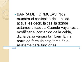    BARRA DE FORMULAS: Nos
    muestra el contenido de la celda
    activa, es decir, la casilla donde
    estamos situados. Cuando vayamos a
    modificar el contenido de la celda,
    dicha barra variará también. En la
    barra de formula esta también el
    asistente para funciones.
 