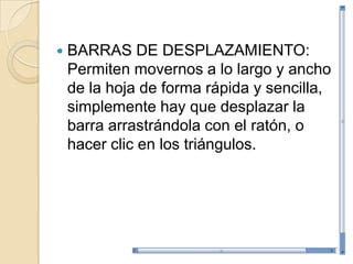    BARRAS DE DESPLAZAMIENTO:
    Permiten movernos a lo largo y ancho
    de la hoja de forma rápida y sencilla,
    simplemente hay que desplazar la
    barra arrastrándola con el ratón, o
    hacer clic en los triángulos.
 