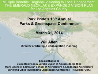 Multiple Benefits: Regional Visioning to Local Engagement:
THE EMERALD NECKLACE EXPANDED VISION PLAN
for Los Angeles County
Park Pride’s 13th Annual
Parks & Greenspace Conference
March 31, 2014
Will Allen
Director of Strategic Conservation Planning
Special thanks to
Claire Robinson & Loretta Quach at Amigos de los Rios
Mark Eischeid, Edinburgh School of Architecture & Landscape Architecture
Shrinking Cities | Expanding Landscapes Conference – November 2013
 