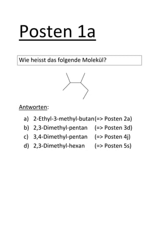 Posten 1a
Wie heisst das folgende Molekül?




Antworten:
 a)   2-Ethyl-3-methyl-butan (=> Posten 2a)
 b)   2,3-Dimethyl-pentan (=> Posten 3d)
 c)   3,4-Dimethyl-pentan (=> Posten 4j)
 d)   2,3-Dimethyl-hexan     (=> Posten 5s)
 