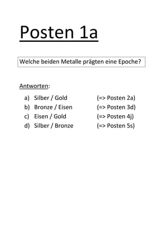 Posten 1a
Welche beiden Metalle prägten eine Epoche?


Antworten:
 a)   Silber / Gold       (=> Posten 2a)
 b)   Bronze / Eisen      (=> Posten 3d)
 c)   Eisen / Gold        (=> Posten 4j)
 d)   Silber / Bronze     (=> Posten 5s)
 