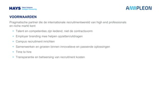 VOORWAARDEN
Pragmatische partner die de internationale recruitmentwereld van high end professionals
en niche markt kent
• Talent en competenties zijn leidend, niet de contractsvorm
• Employer branding mee helpen opzetten/uitdragen
• Campus recruitment inrichten
• Samenwerken en groeien binnen innovatieve en passende oplossingen
• Time to hire
• Transparantie en beheersing van recruitment kosten
 