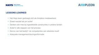LESSONS LEARNED
• Het Hays team gedraagt zich als Ampleon medewerkers
• Zowel reactief als pro actief
• Denken ook mee bij ingewikkelde constructies in andere landen
• Actief in alle stappen van het process
• Kennis van het bedrijf / de competenties een absolute must!
• Adequate management/sturingsinformatie
 