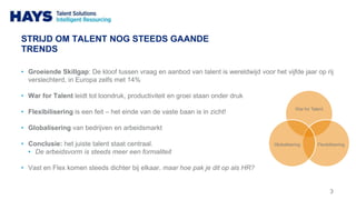 STRIJD OM TALENT NOG STEEDS GAANDE
TRENDS
• Groeiende Skillgap: De kloof tussen vraag en aanbod van talent is wereldwijd voor het vijfde jaar op rij
verslechterd, in Europa zelfs met 14%
• War for Talent leidt tot loondruk, productiviteit en groei staan onder druk
• Flexibilisering is een feit – het einde van de vaste baan is in zicht!
• Globalisering van bedrijven en arbeidsmarkt
• Conclusie: het juiste talent staat centraal.
• De arbeidsvorm is steeds meer een formaliteit
• Vast en Flex komen steeds dichter bij elkaar, maar hoe pak je dit op als HR?
3
War for Talent
FlexibiliseringGlobalisering
 