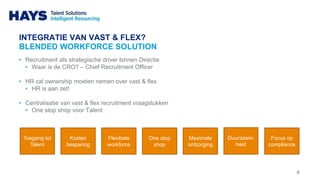 INTEGRATIE VAN VAST & FLEX?
BLENDED WORKFORCE SOLUTION
• Recruitment als strategische driver binnen Directie
• Waar is de CRO? – Chief Recruitment Officer
• HR zal ownership moeten nemen over vast & flex
• HR is aan zet!
• Centralisatie van vast & flex recruitment vraagstukken
• One stop shop voor Talent
4
Toegang tot
Talent
Kosten
besparing
Flexibele
workforce
One stop
shop
Maximale
ontzorging
Duurzaam-
heid
Focus op
compliance
 