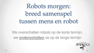 We overschatten robots op de korte termijn,
we onderschatten ze op de lange termijn
Robots morgen:
breed samenspel
tussen mens en robot
 