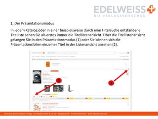 Harenberg Kommunikation Verlags- und Medien GmbH & Co. KG • Königswall 21 • D-44137 Dortmund | www.edelweiss-de.com
1. Der Präsentationsmodus
In jedem Katalog oder in einer beispielsweise durch eine Filtersuche entstandene
Titelliste sehen Sie als erstes immer die Titellistenansicht. Über die Titellistenansicht
gelangen Sie in den Präsentationsmodus (1) oder Sie können sich die
Präsentationsfolien einzelner Titel in der Listenansicht ansehen (2).
1
2
 
