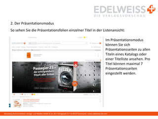 Harenberg Kommunikation Verlags- und Medien GmbH & Co. KG • Königswall 21 • D-44137 Dortmund | www.edelweiss-de.com
2. Der Präsentationsmodus
So sehen Sie die Präsentationsfolien einzelner Titel in der Listenansicht:
Im Präsentationsmodus
können Sie sich
Präsentationsseiten zu allen
Titeln eines Katalogs oder
einer Titelliste ansehen. Pro
Titel können maximal 7
Präsentationsseiten
eingestellt werden.
 