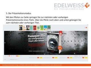 Harenberg Kommunikation Verlags- und Medien GmbH & Co. KG • Königswall 21 • D-44137 Dortmund | www.edelweiss-de.com
5. Der Präsentationsmodus
Mit den Pfeilen zur Seite springen Sie zur nächsten oder vorherigen
Präsentationsseite eines Titels. Über die Pfeile noch oben und unten gelangen Sie
zum nächsten oder vorherigen Titel.
 