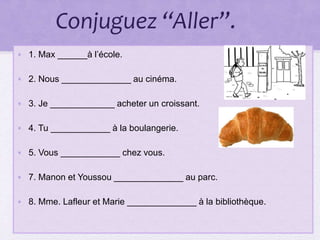 Conjuguez “Aller”.
• 1. Max ______à l’école.
• 2. Nous ______________ au cinéma.
• 3. Je _____________ acheter un croissant.
• 4. Tu ____________ à la boulangerie.
• 5. Vous ____________ chez vous.
• 7. Manon et Youssou ______________ au parc.
• 8. Mme. Lafleur et Marie ______________ à la bibliothèque.
 