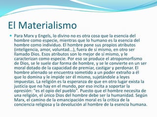 El Materialismo
 Para Marx y Engels, lo divino no es otra cosa que la esencia del
  hombre como especie, mientras que lo humano es la esencia del
  hombre como individuo. El hombre pone sus propios atributos
  (inteligencia, amor, voluntad...), fuera de sí mismo, en otro ser
  llamado Dios. Esos atributos son lo mejor de sí mismo, y le
  caracterizan como especie. Por eso se produce el atropomorfismo
  de Dios, se le suele dar forma de hombre, y se le convierte en un ser
  moral dotado de la capacidad de premiar, castigar y perdonar. El
  hombre alienado se encuentra sometido a un poder extraño a él
  que lo domina y le impide ser él mismo, sujetándole a leyes
  impuestas. La religión es la esperanza de que en otro lugar exista la
  justicia que no hay en el mundo, por eso incita a soportar la
  opresión: "es el opio del pueblo". Puesto que el hombre necesita de
  una religión, el único Dios del hombre debe ser la humanidad. Según
  Marx, el camino de la emancipación moral es la crítica de la
  conciencia religiosa y la devolución al hombre de la esencia humana.
 