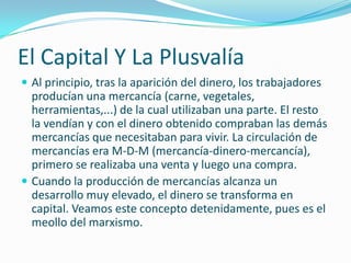 El Capital Y La Plusvalía
 Al principio, tras la aparición del dinero, los trabajadores
  producían una mercancía (carne, vegetales,
  herramientas,...) de la cual utilizaban una parte. El resto
  la vendían y con el dinero obtenido compraban las demás
  mercancías que necesitaban para vivir. La circulación de
  mercancías era M-D-M (mercancía-dinero-mercancía),
  primero se realizaba una venta y luego una compra.
 Cuando la producción de mercancías alcanza un
  desarrollo muy elevado, el dinero se transforma en
  capital. Veamos este concepto detenidamente, pues es el
  meollo del marxismo.
 