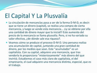 El Capital Y La Plusvalía
 La circulación de mercancías pasa a ser de la forma D-M-D, es decir:
  que se tiene un dinero (capital), se realiza una compra de cierta
  mercancía, y luego se vende esta mercancía... ¡¡y se obtiene por ella
  una cantidad de dinero mayor que la inicial!! Este aumento del
  precio de la mercancía se llama plusvalía. Pero, si no ha variado su
  valor efectivo, ¿de dónde sale esa riqueza?.
 Veamos cómo se produce el proceso D-M-D. Una persona realiza
  una acumulación de capital, juntando una gran cantidad de
  dinero, por los medios que sean. Este "acumulador" es un
  capitalista. Con su capital, adquiere una mercancía, que tras
  venderla le proporciona "misteriosamente" más dinero del que
  invirtió. Estudiemos el caso más claro de capitalista, el del
  empresario, el cual adquiere una mercancía distinta, especial, que es
  el trabajo.
 