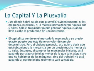 La Capital Y La Plusvalía
 ¿De dónde habrá salido esta plusvalía? Evidentemente, ni las
  máquinas, ni el local, ni la materia prima generan riqueza por
  sí solos. Sólo el trabajador puede generar riqueza, cuando
  lleva a cabo la producción de una mercancía.

 El capitalista vende en el mercado la mercancía a su precio
  exacto, puesto que ésta tiene un valor de cambio
  determinado. Pero si obtiene ganancia, eso quiere decir que
  está obteniendo la mercancía por un precio mucho menor de
  su valor. Entonces, al comprar las mercancías iniciales, está
  pagando por alguna de ellas menos de lo que vale. ¡Está claro
  que no hablamos de las máquinas, sino del trabajo! No está
  pagando al obrero lo que realmente vale su trabajo.
 