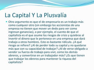 La Capital Y La Plusvalía
 Otro argumento es que el de empresario es un trabajo más
  como cualquier otro (sin embargo los accionistas de una
  empresa no tienen que mover un dedo para ver como
  ingresan ganancias), o por ejemplo, el cuento de que el
  capitalista es el que asume los riesgos de crisis y quiebras al
  invertir el dinero que le pertenece en una empresa que dará
  trabajo a otros hombres. Esto es bastante ridículo. ¿A qué
  riesgo se refiere? ¿Al de perder todo su capital y no quedarse
  más que con su capacidad de trabajar? ¿Al de verse obligado a
  vender su fuerza de trabajo para vivir, como los demás
  obreros, y convertirse en un trabajador más? ¿Es que tienen
  que trabajar los obreros para mantener la riqueza del
  capitalista?
 