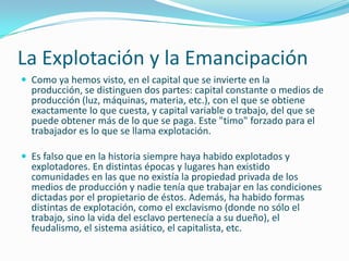 La Explotación y la Emancipación
 Como ya hemos visto, en el capital que se invierte en la
  producción, se distinguen dos partes: capital constante o medios de
  producción (luz, máquinas, materia, etc.), con el que se obtiene
  exactamente lo que cuesta, y capital variable o trabajo, del que se
  puede obtener más de lo que se paga. Este "timo" forzado para el
  trabajador es lo que se llama explotación.

 Es falso que en la historia siempre haya habido explotados y
  explotadores. En distintas épocas y lugares han existido
  comunidades en las que no existía la propiedad privada de los
  medios de producción y nadie tenía que trabajar en las condiciones
  dictadas por el propietario de éstos. Además, ha habido formas
  distintas de explotación, como el exclavismo (donde no sólo el
  trabajo, sino la vida del esclavo pertenecía a su dueño), el
  feudalismo, el sistema asiático, el capitalista, etc.
 