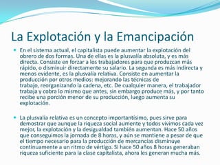 La Explotación y la Emancipación
 En el sistema actual, el capitalista puede aumentar la explotación del
  obrero de dos formas. Una de ellas es la plusvalía absoluta, y es más
  directa. Consiste en forzar a los trabajadores para que produzcan más
  rápido, o disminuir directamente su salario. La segunda es más indirecta y
  menos evidente, es la plusvalía relativa. Consiste en aumentar la
  producción por otros medios: mejorando las técnicas de
  trabajo, reorganizando la cadena, etc. De cualquier manera, el trabajador
  trabaja y cobra lo mismo que antes, sin embargo produce más, y por tanto
  recibe una porción menor de su producción, luego aumenta su
  explotación.

 La plusvalía relativa es un concepto importantísimo, pues sirve para
  demostrar que aunque la riqueza social aumente y todos vivimos cada vez
  mejor, la explotación y la desigualdad también aumentan. Hace 50 años
  que conseguimos la jornada de 8 horas, y aún se mantiene a pesar de que
  el tiempo necesario para la producción de mercancías disminuye
  continuamente a un ritmo de vértigo. Si hace 50 años 8 horas generaban
  riqueza suficiente para la clase capitalista, ahora les generan mucha más.
 