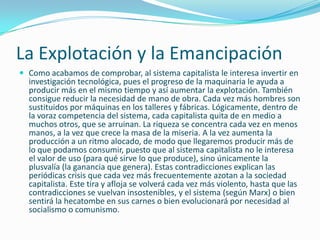 La Explotación y la Emancipación
 Como acabamos de comprobar, al sistema capitalista le interesa invertir en
  investigación tecnológica, pues el progreso de la maquinaria le ayuda a
  producir más en el mismo tiempo y así aumentar la explotación. También
  consigue reducir la necesidad de mano de obra. Cada vez más hombres son
  sustituidos por máquinas en los talleres y fábricas. Lógicamente, dentro de
  la voraz competencia del sistema, cada capitalista quita de en medio a
  muchos otros, que se arruinan. La riqueza se concentra cada vez en menos
  manos, a la vez que crece la masa de la miseria. A la vez aumenta la
  producción a un ritmo alocado, de modo que llegaremos producir más de
  lo que podamos consumir, puesto que al sistema capitalista no le interesa
  el valor de uso (para qué sirve lo que produce), sino únicamente la
  plusvalía (la ganancia que genera). Estas contradicciones explican las
  periódicas crisis que cada vez más frecuentemente azotan a la sociedad
  capitalista. Este tira y afloja se volverá cada vez más violento, hasta que las
  contradicciones se vuelvan insostenibles, y el sistema (según Marx) o bien
  sentirá la hecatombe en sus carnes o bien evolucionará por necesidad al
  socialismo o comunismo.
 