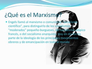 ¿Qué es el Marxismo?
 Engels llamó al marxismo o comunismo "socialismo
 científico", para distinguirlo de los socialismos
 "moderados" pequeño-burgueses, del socialismo utópico
 francés, o del socialismo anarquista. Hoy en día forma
 parte de la ideología de los principales movimientos
 obreros y de emancipación en todo el mundo.
 