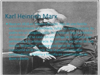 Karl Heinrich Marx
 Nace en 1818 en Tréveris (Prusia). Hijo de una familia
  económicamente acomodada, culta, no revolucionaria. Su
  padre era un abogado judío. Su hermano llegó a ministro
  del interior y el se casó con una amiga de la infancia que
  pertenecía a la aristocracia. No provenía por tanto de una
  familia "proletaria", aunque gran parte de su vida
  transcurrió en la miseria. Esto le permitió estudiar
  jurisprudencia, historia y filosofía en universidades de
  Bonn y Berlín.
 