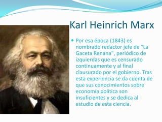 Karl Heinrich Marx
 Por esa época (1843) es
 nombrado redactor jefe de "La
 Gaceta Renana", periódico de
 izquierdas que es censurado
 continuamente y al final
 clausurado por el gobierno. Tras
 esta experiencia se da cuenta de
 que sus conocimientos sobre
 economía política son
 insuficientes y se dedica al
 estudio de esta ciencia.
 