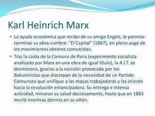 Karl Heinrich Marx
 La ayuda económica que recibe de su amigo Engels, le permite
  terminar su obra cumbre: "El Capital" (1867), en pleno auge de
  los movimientos obreros comunistas.
 Tras la caída de la Comuna de París (experimento socialista
  analizado por Marx en una obra de igual título), la A.I.T. se
  desmorona, gracias a la escisión provocada por los
  Bakuninistas que discrepan de la necesidad de un Partido
  Comunista que unifique a las masas trabajadoras y las oriente
  hacia la revolución emancipadora. Su entrega e intensa
  actividad, minaron su salud decisivamente, hasta que en 1883
  murió mientras dormía en su sillón.
 