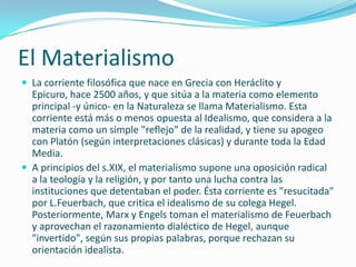 El Materialismo
 La corriente filosófica que nace en Grecia con Heráclito y
  Epicuro, hace 2500 años, y que sitúa a la materia como elemento
  principal -y único- en la Naturaleza se llama Materialismo. Esta
  corriente está más o menos opuesta al Idealismo, que considera a la
  materia como un simple "reflejo" de la realidad, y tiene su apogeo
  con Platón (según interpretaciones clásicas) y durante toda la Edad
  Media.
 A principios del s.XIX, el materialismo supone una oposición radical
  a la teología y la religión, y por tanto una lucha contra las
  instituciones que detentaban el poder. Ésta corriente es "resucitada"
  por L.Feuerbach, que critica el idealismo de su colega Hegel.
  Posteriormente, Marx y Engels toman el materialismo de Feuerbach
  y aprovechan el razonamiento dialéctico de Hegel, aunque
  "invertido", según sus propias palabras, porque rechazan su
  orientación idealista.
 