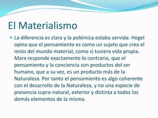 El Materialismo
 La diferencia es clara y la polémica estaba servida. Hegel
  opina que el pensamiento es como un sujeto que crea el
  resto del mundo material, como si tuviera vida propia.
  Marx responde exactamente lo contrario, que el
  pensamiento y la conciencia son productos del ser
  humano, que a su vez, es un producto más de la
  Naturaleza. Por tanto el pensamiento es algo coherente
  con el desarrollo de la Naturaleza, y no una especie de
  presencia supra-natural, exterior y distinta a todos los
  demás elementos de la misma.
 