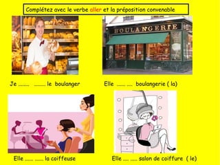 Je ........ ........ le boulanger Elle ...... .... boulangerie ( la)
Elle ...... ...... la coiffeuse Elle .... ..... salon de coiffure ( le)
Complétez avec le verbe aller et la préposition convenable
 