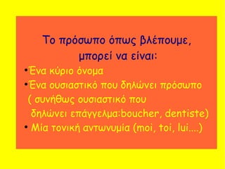 Το πρόσωπο όπως βλέπουμε,
μπορεί να είναι:
●
Ένα κύριο όνομα
●
Ένα ουσιαστικό που δηλώνει πρόσωπο
( συνήθως ουσιαστικό που
δηλώνει επάγγελμα:boucher, dentiste)
●
Μία τονική αντωνυμία (moi, toi, lui....)
 
