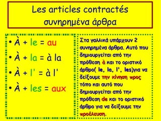 Les articles contractés
συνηρημένα άρθρα
●
À + le = au
●
À + la = à la
●
À + l' = à l'
●
À + les = aux
Στα γαλλικά υπάρχουν 2Στα γαλλικά υπάρχουν 2
συνηρημένα άρθρα. Αυτό πουσυνηρημένα άρθρα. Αυτό που
δημιουργείται από τηνδημιουργείται από την
πρόθεσηπρόθεση àà και το οριστικόκαι το οριστικό
άρθρο(άρθρο( le, la, l', lesle, la, l', les)για να)για να
δείξουμεδείξουμε την κίνηση προςτην κίνηση προς
τόπο και αυτό πουτόπο και αυτό που
δημιουργείται από τηνδημιουργείται από την
πρόθεσηπρόθεση dede και το οριστικόκαι το οριστικό
άρθρο για να δείξουμε τηνάρθρο για να δείξουμε την
προέλευσηπροέλευση.
 