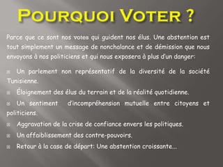 Parce que ce sont nos votes qui guident nos élus. Une abstention est
tout simplement un message de nonchalance et de démission que nous
envoyons à nos politiciens et qui nous exposera à plus d’un danger:
 Un parlement non représentatif de la diversité de la société
Tunisienne.
 Éloignement des élus du terrain et de la réalité quotidienne.
 Un sentiment d’incompréhension mutuelle entre citoyens et
politiciens.
 Aggravation de la crise de confiance envers les politiques.
 Un affaiblissement des contre-pouvoirs.
 Retour à la case de départ: Une abstention croissante...
 