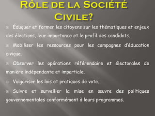  Éduquer et former les citoyens sur les thématiques et enjeux
des élections, leur importance et le profil des candidats.
 Mobiliser les ressources pour les campagnes d’éducation
civique.
 Observer les opérations référendaire et électorales de
manière indépendante et impartiale.
 Vulgariser les lois et pratiques de vote.
 Suivre et surveiller la mise en œuvre des politiques
gouvernementales conformément à leurs programmes.
 
