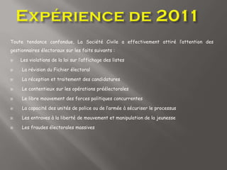 Toute tendance confondue, La Société Civile a effectivement attiré l’attention des
gestionnaires électoraux sur les faits suivants :
 Les violations de la loi sur l’affichage des listes
 La révision du Fichier électoral
 La réception et traitement des candidatures
 Le contentieux sur les opérations préélectorales
 Le libre mouvement des forces politiques concurrentes
 La capacité des unités de police ou de l’armée à sécuriser le processus
 Les entraves à la liberté de mouvement et manipulation de la jeunesse
 Les fraudes électorales massives
 