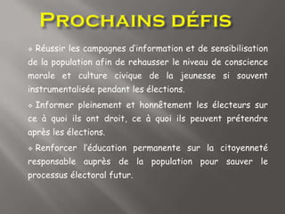  Réussir les campagnes d’information et de sensibilisation
de la population afin de rehausser le niveau de conscience
morale et culture civique de la jeunesse si souvent
instrumentalisée pendant les élections.
 Informer pleinement et honnêtement les électeurs sur
ce à quoi ils ont droit, ce à quoi ils peuvent prétendre
après les élections.
 Renforcer l’éducation permanente sur la citoyenneté
responsable auprès de la population pour sauver le
processus électoral futur.
 