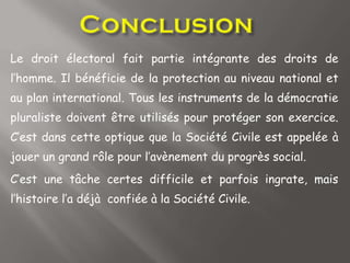 Le droit électoral fait partie intégrante des droits de
l’homme. Il bénéficie de la protection au niveau national et
au plan international. Tous les instruments de la démocratie
pluraliste doivent être utilisés pour protéger son exercice.
C’est dans cette optique que la Société Civile est appelée à
jouer un grand rôle pour l’avènement du progrès social.
C’est une tâche certes difficile et parfois ingrate, mais
l’histoire l’a déjà confiée à la Société Civile.
 