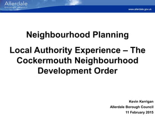 Neighbourhood Planning
Local Authority Experience – The
Cockermouth Neighbourhood
Development Order
Kevin Kerrigan
Allerdale Borough Council
11 February 2015
 