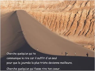 Cherche quelqu’un qui te  communique le rire  car il suffit d'un seul  pour que la journée la plus triste   devienne meilleure.   Cherche quelqu’un qui fasse rire ton coeur. 