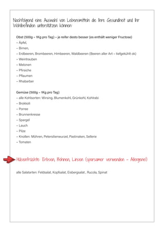 Nachfolgend eine Auswahl von Lebensmitteln die Ihre Gesundheit und Ihr
Wohlbefinden unterstützen können:
Obst (500g – 1Kg pro Tag) – je reifer desto besser (es enthält weniger Fructose)
– Äpfel,
– Birnen,
– Erdbeeren, Brombeeren, Himbeeren, Waldbeeren (Beeren aller Art – tiefgekühlt ok)
– Weintrauben
– Melonen
– Pfirsiche
– Pflaumen
– Rhabarber
Gemüse (500g – 1Kg pro Tag)
– alle Kohlsorten: Wirsing, Blumenkohl, Grünkohl, Kohlrabi
– Brokkoli
– Porree
– Brunnenkresse
– Spargel
– Lauch
– Pilze
– Knollen: Möhren, Petersilienwurzel, Pastinaken, Sellerie
– Tomaten
Hülsenfrüchte: Erbsen, Bohnen, Linsen (sparsamer verwenden – Allergene!)
alle Salatarten: Feldsalat, Kopfsalat, Eisbergsalat , Rucola, Spinat
 